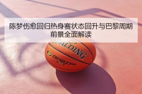 陈梦伤愈回归热身赛状态回升与巴黎周期前景全面解读